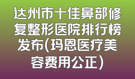 达州市十佳鼻部修复整形医院排行榜发布（玛恩医疗美容费用公正）