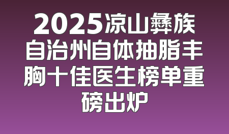 2025凉山彝族自治州自体抽脂丰胸十佳医生榜单重磅出炉