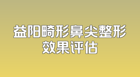 益阳畸形鼻尖整形效果评估