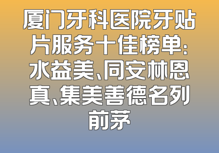 厦门牙科医院牙贴片服务十佳榜单：水益美、同安林恩真、集美善德名列前茅