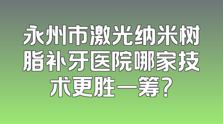 永州市激光纳米树脂补牙医院哪家技术更胜一筹？