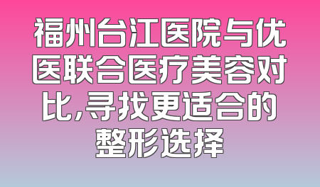 福州台江医院与优医联合医疗美容对比，寻找更适合的整形选择