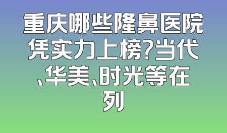 重庆哪些隆鼻医院凭实力上榜？当代、华美、时光等在列