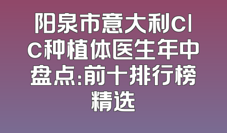 阳泉市意大利clc种植体医生年中盘点：前十排行榜精选