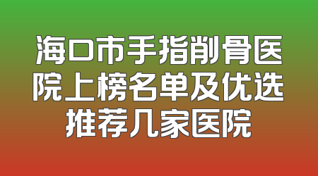 海口市手指削骨医院上榜名单及优选推荐几家医院