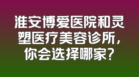 淮安博爱医院和灵塑医疗美容诊所，你会选择哪家？