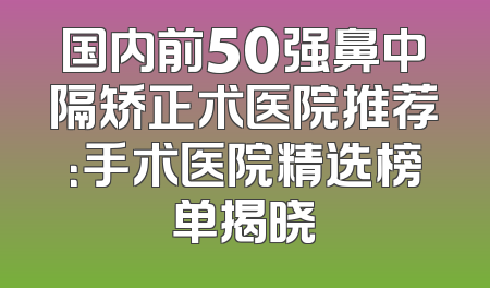 国内前50强鼻中隔矫正术医院推荐：手术医院精选榜单揭晓