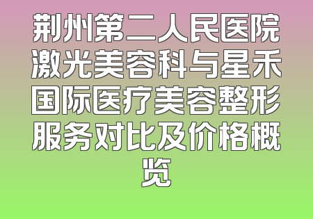 荆州第二人民医院激光美容科与星禾国际医疗美容整形服务对比及价格概览