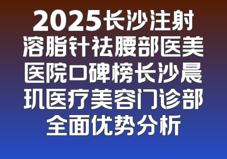 2025长沙注射溶脂针祛腰部医美医院口碑榜长沙晨玑医疗美容门诊部全面优势分析