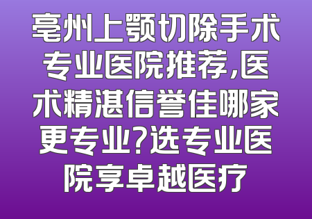 亳州上颚切除手术专业医院推荐，医术精湛信誉佳哪家更专业？选专业医院享卓越医疗