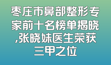 枣庄市鼻部整形专家前十名榜单揭晓，张晓妹医生荣获三甲之位