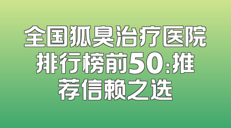 全国狐臭治疗医院排行榜前50：推荐信赖之选