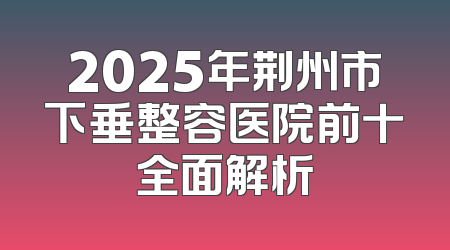 2025年荆州市下垂整容医院前十全面解析
