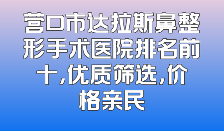营口市达拉斯鼻整形手术医院排名前十，优质筛选，价格亲民