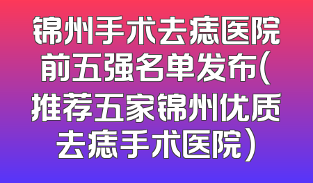 锦州手术去痣医院前五强名单发布（推荐五家锦州优质去痣手术医院）