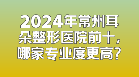 2024年常州耳朵整形医院前十，哪家专业度更高？