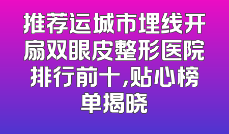 推荐运城市埋线开扇双眼皮整形医院排行前十，贴心榜单揭晓