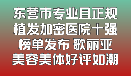 东营市专业且正规植发加密医院十强榜单发布 歌丽亚美容美体好评如潮