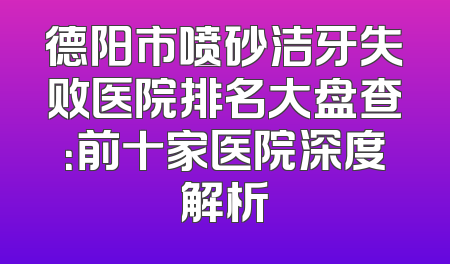 德阳市喷砂洁牙失败医院排名大盘查：前十家医院深度解析