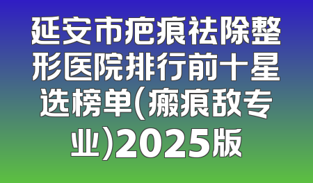 延安市疤痕祛除整形医院排行前十星选榜单（瘢痕敌专业）2025版