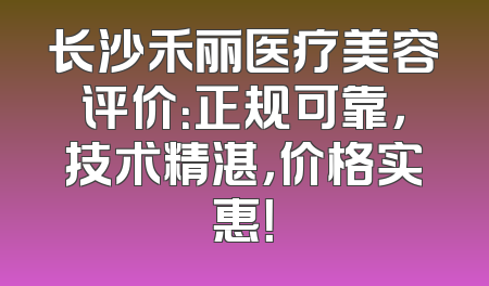 长沙禾丽医疗美容评价：正规可靠，技术精湛，价格实惠！