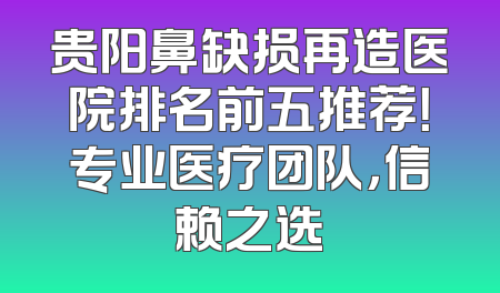 贵阳鼻缺损再造医院排名前五推荐！专业医疗团队，信赖之选