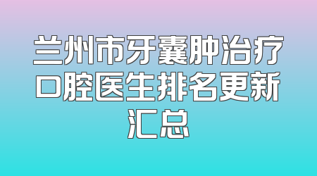 兰州市牙囊肿治疗口腔医生排名更新汇总