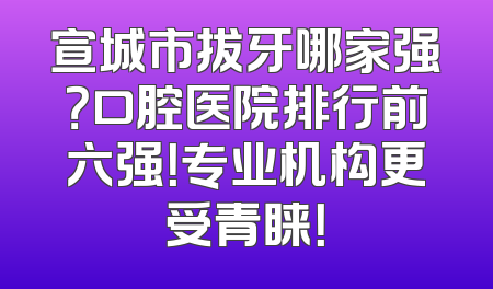 宣城市拔牙哪家强？口腔医院排行前六强！专业机构更受青睐！