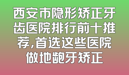 西安市隐形矫正牙齿医院排行前十推荐，首选这些医院做地龅牙矫正