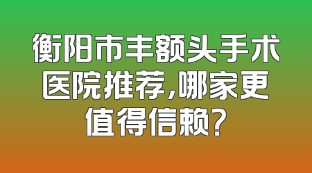 衡阳市丰额头手术医院推荐，哪家更值得信赖？