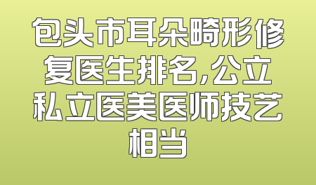 包头市耳朵畸形修复医生排名，公立私立医美医师技艺相当