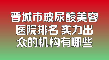晋城市玻尿酸美容医院排名 实力出众的机构有哪些