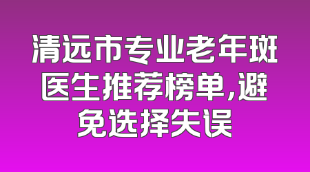 清远市专业老年斑医生推荐榜单，避免选择失误