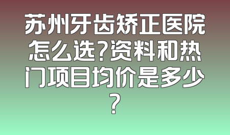 苏州牙齿矫正医院怎么选？资料和热门项目均价是多少？