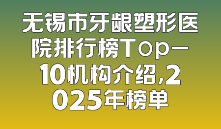 无锡市牙龈塑形医院排行榜Top_10机构介绍，2025年榜单