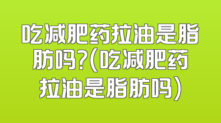 吃减肥药拉油是脂肪吗？(吃减肥药拉油是脂肪吗)