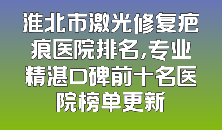 淮北市激光修复疤痕医院排名，专业精湛口碑前十名医院榜单更新