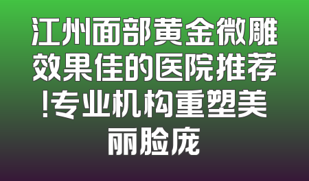 江州面部黄金微雕效果佳的医院推荐！专业机构重塑美丽脸庞