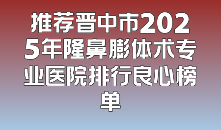 推荐晋中市2025年隆鼻膨体术专业医院排行良心榜单