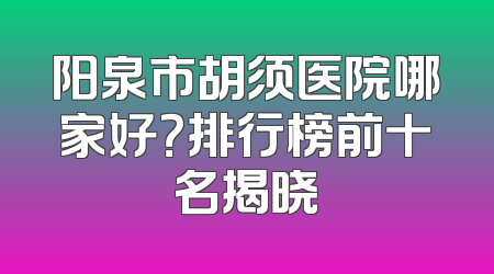 阳泉市胡须医院哪家好？排行榜前十名揭晓