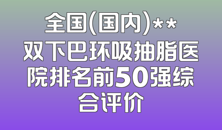 全国（国内）**双下巴环吸抽脂医院排名前50强综合评价
