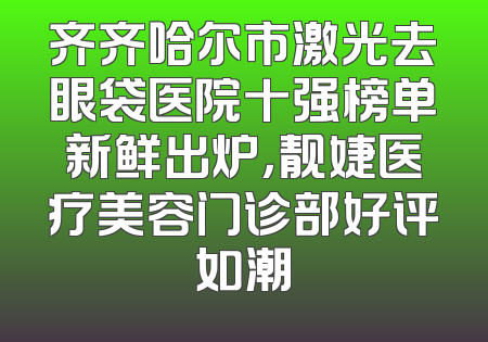 齐齐哈尔市激光去眼袋医院十强榜单新鲜出炉，靓婕医疗美容门诊部好评如潮