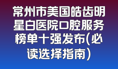 常州市美国皓齿明星白医院口腔服务榜单十强发布（必读选择指南）