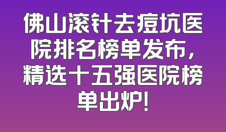 佛山滚针去痘坑医院排名榜单发布，精选十五强医院榜单出炉！
