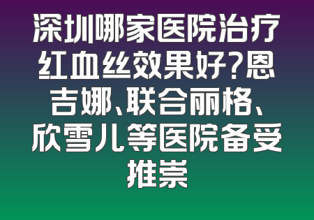 深圳哪家医院治疗红血丝效果好？恩吉娜、联合丽格、欣雪儿等医院备受推崇