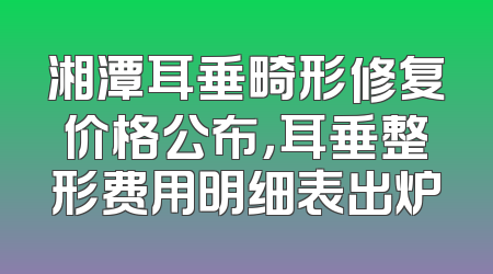 湘潭耳垂畸形修复价格公布，耳垂整形费用明细表出炉