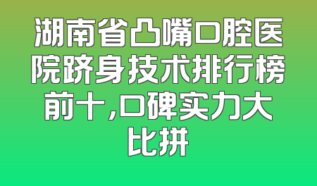 湖南省凸嘴口腔医院跻身技术排行榜前十，口碑实力大比拼