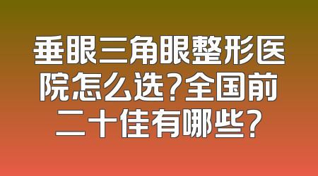 垂眼三角眼整形医院怎么选？全国前二十佳有哪些？