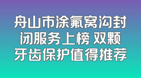 舟山市涂氟窝沟封闭服务上榜 双颗牙齿保护值得推荐