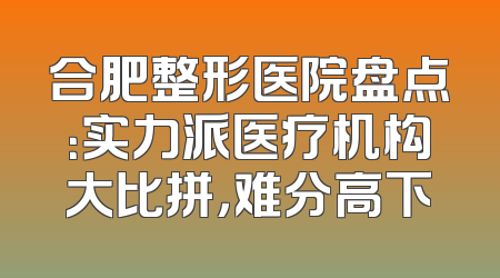 合肥整形医院盘点：实力派医疗机构大比拼，难分高下
